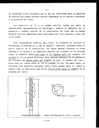 se recomienda evitar totalmente que se den las condiciones para la aparfcfdn
de vbrtices que puedan provocar efeetos indeseables en el sentido transversal
a la direccibn del viento.
Los requisitos de. b) y cl pueden omitirse cuando por medio de
observaclones representativas en prototipos o modelos se demuestre que la
geometria y acabado exterior de la,construcci6n son tales que no pueden
formarse vbrtices importantes para velocidades del viento menores o igual que
la de disefio.
Otra recomendacibn prhcctica 'para evitar la formaci6n de vbrtices en
estructuras cilindricas es el uso de barras o "spoilers" colocados sobre el
terbcio superior de la construcci6n, las cuales d e b e r h sujetarse en forma
continua y en espiral a la superficie exterior del eilindro. Si se utilizan
tubos, su diLrnetro debera ser igual a ' l a vigesima parte del dibmetro del
-
-
-
-
. -
_
l
_
-
-
.
.
_
-
_
-
_
_
cilindro y , si son placas methlicas, &stas deberhn sobresalir de la superffcie
del cilindro una dCcirna parte del dihetro de 6ste. El espesor del tubo o
--- . -
-
-
A
I
I C*..,.C_.--*.
placa debe ser cuando menos de 318 de pulgada [ 10 mm). En arnbos casos, se
colocar6n tres espirales distantes ciento veinte grados entre si (vbase la
figura 1.221; el paso entre cada hklice sera de cinco veces el dihetro de la
-. --
chimenea por vualta.
Figura 1-22 Disposicifin de barras o "spoilers"
 