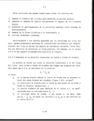 Otras soIuciones que pueden tomarse para evitar 10s v6rtices son:
1) Cambiar el diametro del cilindro para aodificar su periodo natural,
2 ) aumentar el morento de inercia incrementando el espesor de 10s cilindros
huecos,
3 ) modlflcar el amortiguarniento de la estructura rnediante otros sisternas de
amortiguarniento,
4) cambia- de la forma cilindrica a la troncoc6nica, y
5) utilizar retenidas o riostras.
Adicionalmente a 10s efectos generados por la vorticidad do1 flujo del
aire, pueden presentarse problemas de inestabilidad aaroelaqtica p r despren-
dimiento del f l u j o a1 actuar con h g u l o s de incidencia variables. Estos efec-
tos son dificiles de deterrninar en forma prktica; s i n embargo, en el inciso
4.9.5se dan algunas recomendaciones generales a1 respecto.
4.9.3.5 Respuesta en la direcci6n transversal de techos y toldos en voladizo
La presi6n de disefio que act6a en direccibn transversal a la del f l u j a
del viento, para toldos y techos en voladizo que tengan una longitud del vola-
dizo mayor que 5.0 m, sc calcularA con la ecuacibn:
PY
es la maxima presihn debida a1 viento de disefio que se presenta a1
2
nivel del borde frontal del voladizo (figura 1.231, en kg/m ,
C el coeficiente de presibn para el borde de barlovento de un techo o
Pv
toldo en voladizo, adimensianal, y
q;
la presi6n din6mica de base def inida en e l inclso 4.7, en kg/m2,
calculada para la velocidad media V
' y
n '
V' la velocidad media de disefio, a una altura 2, en km/h, dada
n
1
por:VV = - VD, en donde las variables g y V ya se han definido en
D g rl
el inciso 4.9.3.3.
 