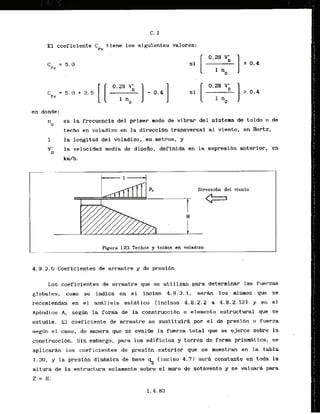 El coeficiente Cpy tisne 10s siguientes valores:
en donde:
n es la frecuencla del primer modo de vibrar del sisteraa de tolda o de
0
techo en voladizo en la direccidn transversal a1 vlento, en Hertz,
1 la longitud del voladizo. en metros, y
V;I
la velocidad media de disefio, definida en la expresibn anterior, en
k d h .
Direccibn del viento
c===J
Figura 1.23 Techos y toldas en voladizo
. ,- I
4 . 9 . 3 . 6 Coef icientes de arrastre y de presi6n
Los coef-icientes de arrastre que se utilizan para determinar las fuerzas
globales, . como se indica en el inciso 4.9.3.1, sersin 10s mismos que se
recomiendan en el. a d l i s i s esthtico (incisos 4.8.2.2-
a 4.8.2.12) y en el
Apendice A, segdn l
a forma de .laconstruccibn o elemento estructural que se
estudie. El coeficiente de arrastre se sustituird por el de presibn o fuerza
s e g h el caso, de manera que se evalfie la fuerza total que se ejerce sobre la
construcci6n. Sin embargo, para 10s edificios y torres de form prisrnAtica, se
aplicarh 10s coeficientes de presibn exterior que se muestran en la tabla
1.30, y la presih dlnmlca de base qz (inciso 4.71 serd constante en toda la
altura de la estructura solamente sobre el rnuro de sotavento y se valuarh para
Z = H.
 