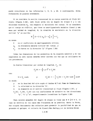 puede consultarse en las referencias 1, 2, 3, y 49. A continuacibn. dicha
formulacibn se plantea brevemente,
Si se considera la seccibn transversal de un cuerpo sometido a1 flujo del
viento (iigura 1.241, este flujo actoa con un dngulo de ataque 0 y a una
velocidad relativa W con respecto a1 movimiento del cuerpo. Si ss considera
e"
que el cuerpo es elAstico, que tiene un amortiguamiento mecknico 1ineal.y una
masa por unidad de longitud, M, la ecuaci6n de movimiento en l
a dir-ecci6n
vertical "y" se escr-ibe:
en donde:
< es el coeficiente de amortiguamiento critico,
w la frecuencia natural circular del cuerpo, y
0
F la fuerza en la direcci6n "y" (figura 1.241.
Y
Todas las dimensiones de 10s parkmetros de la ecuacibn anterior y de las
siguientes en este inciso deberdn estar acordes con las que se uti lizaron en
10s precedentes.
La fuerza transversal por unidad de longitud,
FYp
es:
p ~ ' b C ( 9 )
F (0) = -
Y 2 Y
con:
u = u C O S ~ ;
e
en donde:
p es la densidad del aire seg6n el inciso 4.7 del Tomo de Cornentarios,
U la velocidad en la direccibn "xu,
b la dimensi6n en e l sentido tr-ansversal a1 flujo (figura 1.241, y
C ( 0 ) . C t ( 9 ) , C (0) son los coeficientes de arrastre en las direccioncs
Y a
" y l ' , 'tll y "am,respectivamente (cons6ltese la figura I. 241.
Para valores pequefios del Angulo de ataque s e t ienc que 0 s y / ~
3 0, lo
cuaL se verif'ica en 10s casos r
n
4
s frecuentes, de la prAct ica. Hasta la fer:ha,
ha.n surgido b~sicamehtedos criterios para predecir la posibilidad de que sc
presente el galopeo: el criterio de Glauert-Den Hartog y el de Scruton-Novak.
 