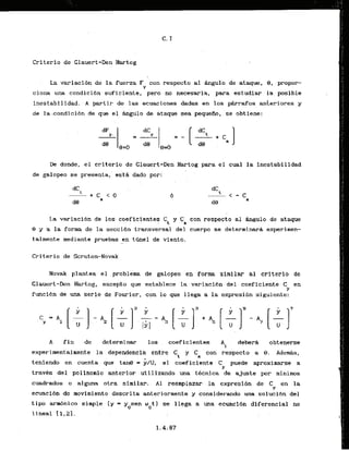 Criterio de Glauert-Den Hartog
La variaci6n de la fuerza F con respecta al a u l o de ataque, 8, propor-
Y
ciona una condicibn suficiente, pero no necesaria, para estudiar l
a posible
inestabilidad. A partir de las ecuaciones dadas en los p h r d o s ankeriores y
de la condicibn de que el Angulo de ataque sea pequefio, se obtiene:
De donde, el crlterio de Clauert-Den Hartog para el cual la inestabilidad
de galopeo se presents, estA dado por:
La variacibh de 10s coeficlentes C
, y Ca con respecto a1 Bagulo de a
t
-
9 y 'ala forma de la seccibn transversal del cuerpo se determinarA experinen-
talmente mediante pruebas en tanel de viento.
Criterio de Scruton-Novak
Novak plantea el problems. de galopeo en form similar a1 criterio de
Glauert-Den Hartog, excepto que establece la variacibn del coeficiente C en
Y
funci6n de una serie de Fourier, con lo que llega a la expresibn siguiente:
A f i n de determinar 10s . coeficientes Ai . deberd obtenerse
experimentalmente la dependencia entre Ci y Ca con respecto a 9 . Adeds,
teniendo en cuenta que tan@ = y l U , el coeficiente C puede aproximarse a
Y
travCs del polinomio anterior utilizamdo m a t8cnica de ajuste por minims
cuadrados o alguna okra 'si.milar. A1 redmplazar la expresi6n de C en la
Y
ecuaci6n de movimiento descrita anteriormente y considerando una soluci6n del
t i p arrnbnico simple (y = y sen w t l se llega a una ccuacldn diferencial no
0 0
1ineal - [1
.
.
23.. . .
 