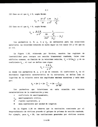12) Casa en el que A = 0 , s e g h Novak:
1
(31 Caso en el que A1 < 0 , segw Novak:
. .
Los parhmetros 5, M, p, b y Ai, se definicron para las ecuaciones
anteriores. La velocidad reducida es mucho mayor en 10s casos [23 y (3) gue en
al (1).
La figura 1.26, elaborada por Scruton, muestra las regimes de
inestabilidad para cuerpos con secci6n transversal cuadrada, tales como
edificios comunes, en funclbn de la velocidad nducida, Up = U/(boo). y de un
coeficiente k , el cual se define como sigue:
S
en donde los parhetros M, p, y b ya se conocen. El coeficiente 6 es el
s
decremento lowitmlco caracteristico de la estructura; se define como el
logaritmo de la relacihn entre dos amplitudes r
r
h
x
i
m
a
s sucesivas y ssth dado
Los padmetros ' que intervienen 'en esta
caracteristicos de la cdnstruccibn y son:
c coeficiente de amortiguaaaiento,
c amorkiguamiento critico,
cr
K :
. rigidez e'quihlente, y ..
H masa equfvalente por unidad de longitud,
ecuaci6n son valores
En la figura 1.26 sc observa i u e la excitacibn oc&ionada por el
desprendkmiento.de v6rt i ces precede a1 galopea de prismas de seccibn cuadrada.
Por ejemplo, para k = 30, las oscilaciones generadas por vbrtices ocurran
6
 