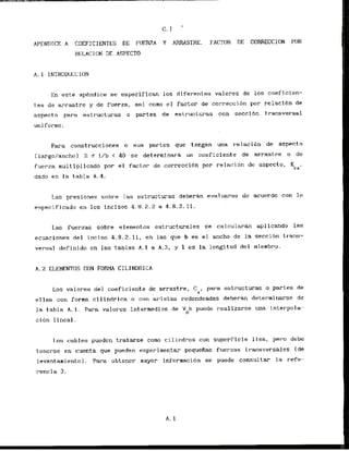 APENDTCE A COEFICIENTES DE FUERZA Y AFSASTRE. FACTOR DE CORRECCION PDR
HELACION DE ASPECT0
A. 1 INTRODUCCION
En este apendice se especifican 10s diferentes valores de 10s coeficien-
t.es de arrastre y de fuerza, =i como el factor de correccibn por relacibn de
aspecto para estructuras o partes de estructuras con seccibn transversal
unif ormc.
Para construcciones o sus partes que tengan una r-elacidn de aspecto
(largo/ancho) 2 5 l/b < 40 se determinark un coeficiente de arrastre o dc
fuerza multiplicado por el factor de correcclbn por relacion de aspecto, Kr,,
dado en la tabla A.4.
Las presiones sohr-e las estructuras deberan evduarse dc acuerdo con I n
cspecificado en 10s incisos 4.8.2.2a 4.8.2.11:
Las fuerzas sobre elementos estructurales se calcularhn aplicando las
ecuaciones del inciso 4.8.2.11, en las que b es el mcho de la seccibn t.rhans-
versa1 def inido en las tablas A . 1 a A.3, y 1 cs la longitud del mlembro.
A. 2 ELEMIENTOS CON FORMA ClLINDRlCA
Los valores del coeficiente de arrastre. C , para estructuras o partes de
a
el las con forma ci1indrica o cnn uri stas redondeadas deberan determinarse de
la tabla A. I . Para valorcs intermedios de V b puede realizarse una interpola-
D
ci6n lineal.
1.0s cables puedcn tratarse como c i 1irldros con superf icie 1isa, p r o debe
tenerse en cuenta que pueden experimentar pequefias fuerzas transversales (de
levantamientn1. Para obtcner mayor inf'orrnaci6n se puede consultar la refe-
rencia 3.
 
