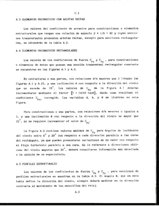 C. 1
A . 3 ELEMENTS PHISMATICOS CON ARISTAS RECTAS
Los valores del coeficiente de arrastre para construcciones o elementos
estructurales que tengan una relaci6n de aspecto 2 5 I/b < 40 y cuyas seccin-
nes transversalcs presenten aristas rectas, excepto para secuioties rectangula-
res, se obtendrhn de la tabla A.2.
Los valores de 10s coeficientes de fuerza C , para construcciones
Fx
o elementos de Bstas que posean una secci6n transversal rectangular const-ante
sc encuentran en las figuras A, 1 y A.2.
En cstructuras o sus partes, con relaciones d/b mayores que 1 (vkanse las
figuras A . l y A . 2 1 , y m a inclinacibn 9 con respccto a la direccibn del viento
que no exceda da 1 5 O , log valares de C de la figura A. 1 deberh
incrernentarse mediante el factor [I + (d/b) tanel, dando como resultado e l
coeficiente C corregido. Las variables d, b, y 8 se ilustran en esta
Fxc
figura.
Para construcciones o sus partes, con relaciones d/b menores o iguales a
1, y una inclinaclbn 8 con respecto a la direcci6n del vienta no mayor que
15', no se requiere incrementar el valor de C .
Fx
La figur-a A. 2 contiene valores mhximos de C para Angulos de incidencia
FY
del viento entre CI0 y 2
0
' con respecto a cada Jireccibn paralela a las caras
dcl recthngulo, ya que pueden presentarse variaciones de su valor con respecto
a1 flujo turbulent0 parmalelo a una cara. En lo ref'erente a direcciones obli-
cuas del viento mayores que 2 0 ° , deberk consultarse informaci6n MAS detallada
o la opinibn de un especialista.
A. 5 PERFILES ESTRUCTWES
Los valores de 10s coeficientes de fucrza C
*
para seccioncs de
Fx
perfiles estructur-ales se muestran en la tabla A . 3 . El Angulo 8, que en esta
tabla define la dirccci4n del viento, siempre deberh medirse en la dir-eccibn
c o n t r a r i a a1 movimiento de las manecillas del reloj.
 