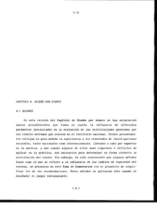 CAPITULO 4. DISENO POR VIEW0
4.1 ALCANCE
En esta versidn del Capitulo de Disefio por viento se han .Q.stablecido
nuevos procedimientos que toman en cuenta la influencia dd' diferentes
pardmetros involucrados en l a evaluacidn de las solicitaciones generadas por
10s vientos extremos qae ocurren en el territorio national. Dichos procedimem
tos reflejan en gran medida la experiencia y 10s resultados de investigaciones
recientes, tanto nacionales corn Internacionales, llevadas a cabo poi- expertos
en la materia, y azin c u a d o algunos de ellos sean rigurosos o dificiles d e
aplicax en l a prictfca, son necesarlos para determinar en forma correcta l a
solicitacidn del viento. S i n embargo, ha sldo conveniente que algunos k t o d o s
t a l e s como el que se refiere a l a influencia de Los cambios de rugosfdad d e l
tcrreno, sc presenten en este Tom de Comntarios con el. propdsito d e simpli-
ficar los de ]as recamendaciones. Estas mdtodos se a p l i c a r h sblo cuando el
disefiador lo juzgue indispensable.
 