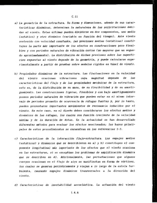 a ) La geometria de la estructura. Su forma y dimensiones, aderngs de sus carac-
teristicas dinbmicas, determinan la naturaieza de las. solicitaciones debi-
das a1 viento. Estas iiltimas'pueden dividlrse en dos componentes, uno medio
lestaticoj y otro dindmico (variable en funcidn d e l tiempo). Ante viento
sostenido con velocidad constante, las presiones medias lestPticasl consti-
tuyen l a parte mds importante de 10s efectos en construcclones poco flexi-
b l c s y con periodos naturales & vibracidn cortos (no mayores que un s e w -
do aproximadainente). La distribucidn de dichas presiones sobre las superfi-
cies expueslas al viento depende de l a geometrfa, y puede calcularse expe-
rimentalmente a partfr de pruebas sobre d e l o s r i g i d o s en t h e 1 de viento.
b ) Propiedades dinarnicas de l a estructura. Las fluctuaciones en l a velocidad
del viento ocasionan vibraciones cuya magnitud depende d e las
caracteristicas del flujo y de las prapfedades mecdnicas de l a estructura,
esto es, de l a distribucfdn de su masa, de su flexibilidad y de su amorti-
guamiento. Las construcciones ligeras, flexibles y con bajo amortiguamiento
poseen periodos naturales de vibracidn que pueden estar en el mismo inter-
valo de periodos promedio de ocurxencla de r&fagas fuertes y, por lo tanto,
pueden presentarse importantes movlmientos de resonancia inducidos por el
viento. En este caso, en el dfsefio deben considerarse 10s efectos ntedfos y
dinamicos de las rafagas, 10s cuales son funcidn creciente de la velocidad
maxfma y de l a duracidn de dstas, En la actualidad se han desarrollado
diferentes m'todos para evaluar 10s efectos mencionadas; las bases prfnci-
pales de estos procedimientos se encuentran en las referencias 1-3.
c) Caracteristicas de l a interaccidn flujo-estructwa. Los empujes medios
lestiiticosl y din&micos que se describieron en a ) y bl constituyen el com-
ponente longitudinal &s importante de 10s efectos que el viento ocasiona
en las estructuras, s
i se excepttian los problems de ampldficacidn dinarnica
que se describen en d l . Adicionalmnte, las perturbacioms que algunos
crlerpos ocasionan en el f l u j o de aire se manifiestan en form de vdrtices,
10s cuales se generan periddlcamentt y viajan a lo largo de la estela tur-
bulenta, causando empujes dindmicos tranmersales a la direccidn del
viento.
d ) Caracteristicas de inestabilidad aeroelastica. La actuacidn del viento
1.4.4
 