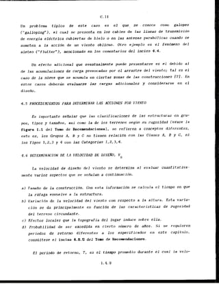 Un problem tipico de este caso es el que, se . conoce coma galopeo
("gaJJopingW), el cual se presenta en 10s cables- de las lineas de transmisidn
de energia electrica cubiertas de hielo o en las antenas parebdlicas cuando se
someten a l a accidn de un viento oblicuo. Otxo ejemplo es e l fendmeno del
aletco ("flutter"), mencionado en los comentarios d e l inciso 4.4,
Un efecto adicional pue eventualmenle puede presentarse es el debido al
de las acumulacfones de carga provocadas por el arrastre d e l vicr~to;t a l es el
caso de l a nfeve que se acumula en ciertas zonas de las construcciones 171. En
estos casos deberan evaluarse las ,cargas adicionales y considerarse en el
d isedo.
4.5 PROCEDI HIEhFTOS PAM DETERHI MAR LAS ACCIONES POR VI EhTO
Es importante sePIalar que las clasificaclones de las estructuras en gru-
pos, tipos y tamafios, asi corn Ja de lo$ terrenos segun su rugosidad (vease la
figura 1.1 del Tow de Recomendaciones), se refieren a conceptos diferentes,
esto es. 10s Grupos A, B y C no tienen relacldn con las Clases A, B y C, ni
los Tipos 1 , 2 , 3 y 4 con Ias Categorias 2,2,3,4.
La velocidad de diseflo'del viento se deterrnina a1 eva.luar cuantitativa-
mente varios aspectos que se seiralan a ccrntinuacidn.
a ) TamaAo de l a construccidn. Con esta iriformacfdn se calcula el tiempo en que
l a rdfaga envuelve a la estructura.
b ) Variacidn de La velocidad del viento con respecto a la altura. Esta varia-
cidn se da prfncipalmente en funcidn de las caracteristicas de rugosidad
d e l terreno circundante.
c) Efectos locales que la topografia del lugar induce sobre e l l a .
d l Probabflidad de ser excedfda en cierta nzimero de aPlos. S i se requieren
periudos de retorno diferentes a 10s especificados en e s t e capitulo,
c o n s ~ l t t s t
el incfso 4.6.5 del Tom de Recomendaciones.
E l periodo de retorno, T , es el tlempo promedio durante el cual la velo-
1.4.9
 