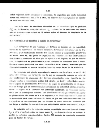 C.I I
cidad regional puede alcanzarse o excederse. No significa que dicha velocidad
tfene una recurrencla medla.de'TaPlos, ni tampoco que con s e m i d a d se excede-
ra s610 una vek en T afbs.
Por otro lado, es frecuente encontrar en l a literatura que al product0
F V se le denomina velacidad bisica,
T R
la cual es la velocfdad del viento
que se presenta a ma altura & I 0 metros sobre el terreno de desplante de l a
estructura.
Las categorias dt 10s terrems sc definen en funci6n de su rugosidad.
Cerca de la superficie, el viento encuentra diferentes obstiicul~sen su tra-
yectoria, y su turbulencia depende del tamam, nbmero y disposicidn geo&trfca
de ellos, esto es, del grado de rugo;sidad del terreno, Si las obstrucciones
son grades y numerosas se dice que Is superficie el; rugasa; si p
o
r el contra-
r i o , la superficie es prdclicamente plana, entonces se considera lisa o suave.
Un suelo rugoso producira una Rayor turbulencia,enel viento, mientras que uno
liso practicamnte no genera turbulencia en las capas bajas de la atmdsfera.
La velocidad d e l viento generalmente aumenta con l a altur-a, a partir del
nivel del terreno. La variacidn con la que se increment& depende no sblo de
las condiciones de rugosidad del terreno cfrcundante, sinq tambi&n de l a s
rafagas cortas a velocidades medias d e l v i e n t , es decir, velocidades asocia-
das a lapsus de prcrmediacidn diferentes. E l lapso de promediacidn es el inter-
v a l ~
de tiempo que se seleccfona para dcterminar l a velocidad mixima promedio,
ve'ase l a figura I I . 4 . Codorme ese intervaio dlsmfnuye, la velocidad maxima
media que le corresponde aumenta. Las velocidades de rafaga ocurren en Iapsos
de promediacidn del orden de 3 a 15 segtxtdos y se relacionan con el tamailro de
la estructura para tomar en cuenta el becho de que las cqnstruccioms esbeltas
y flexibles se ven afectadas p
o
r .]as rdfagas de corta duracidn, mientras que
las bafas y r i g i d a s 20 son mss bien ppr velocidades medias asociadas al fluja,
La relacidn eotre is veloildad m i i n s pramediada sobre un lapso de tiempo
. .
tl, y otra promedllada sobre un lapso mayor t se denomina factor de ra'faga. A
2
'
partir de estudios experimntales, Uackey f81 propso la siguiente expresidn
para el factor de raaga:
 
