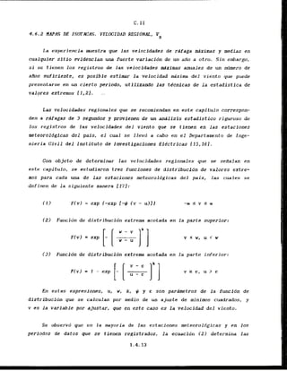 4 . 6 . 2 NAPAS DE ISDTACAS. VELOCIDAD REGIONAL, VR
L
a experiencia mestra que las velocfdades de rdfaga adximas y medias en
cualquier sitAo evfdencian una fuerte variacidn de un aflo a atro. Sin embargo,
si sc tienen 10s registros de las velocidades mdximas anuales de un ndmero de
aKos suficiente, es posible estimar la velocidad &xima de1 viento yue pr~ede
presentarse en un cierto periodo, utiilzando las tdcnicas de l a estadistica de
valpres extremos f1,2J.
Las velocidades regionales que se recomiendan en este capitulo correspon-
den a rslfagas de 3 segundos y provienen de un analisis estadistico riguroso de
10s registros de las velocidades del viento q
w se tienen en las estaclones
meteoroldgfcas d e l pais, el cual se llevd a cabo en el Departamento de Inge-
nieria Civil d e l lnstituto de Snvestigacfones Eltctricas 115,161.
Con objeto de determinar las velocidades regionales que se seiTalan en
este capitulo, se eslrudiaron trcs funclones de dfstribucion de valores extre-
mos para cada una de las estaciones meteoroldgicas d e l pais, las cuales se
definen de l a siguiente manera 1173:
~ C v l
= exp f-exp 1-# <v - u ) l }
(2) Funcidn de distribucidn extrema acotada en la parte superior:
(3) Funcidn de distribucidn extrem acotada en l a parte inferior:
En estas expresiones, u, w, k, # y c son pardmetros de l a funcidn de
distribuci8n que se calculan par rnedio de un ajuste de minims cuadrados, y
v es la variable par ajustar, gue en este cam es l a velocidad del viento.
Se observd que en l a mayoria de las estaciones meteoroldgicas y en 10s
periodos de datos que se tienen registrados, la ecuacidn 121 determina l a s
 