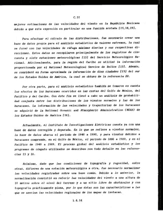 mejores estimaciones de l a s velocidades d e l viento en la Remlica H e x i c v a
debido a que esta expresidn en particular es una func1.d~
acotada 115,18,191.
Para efectuar el ciilculo de las distribuciones, fue necesarfo crear una
base de datos propia para el andlisis estadistico de valores extremos;la cual
se formd con las velocidades de rdfaga Uimas diarias y sus respect.ivas di-
reccfones.. Estos datos se recopflaron prf ncipaJknte de 10s registros de cin-
cuenta y siete estaciones meteorol6glcas flSJ del Servicio Neteoroldgico Na-
cional. Atiicionalmente, para l a regidn d e l Caribe se utilizd La informacibn
proporcionada por. el National Heteorological . Service .de Belice i1.51. Adeds,
se considerd en forma- aproxlmada I n informacidn de diez cfudades I151 del sur
de 10s Estados Unidos de N r i c a , la cual se obtwo de la referencia 20.
Por otra parte, .para el andlisis estadistlco tambICn .se.tomronen cuenta
los efectos de 10s hwacanes ocurridos en ids costas del Golfo de He'xico, d e l
Pacffico y del Caribe, Con este fin sc,llevd .a cab0 .un analisis dc probabili-
dad conjunta entre las distribuciones de los-vltntos normales y las de los
huracanes. La informacidn de las velocidades y trayector1as dc Ios huracanes
se adquirib de l a National Oceanic and Atmspherfc Administration (NIIAA) de
los Estados Unidos de Am,rica 1161.
Actwlmente, el Institute de Investigaclones Electricas cuenta ya con ma
base de datos corregida y depurada.. En l o que se reffere a vfentos normales,
la base de datos abarca el period0 de 1940 a 1990, y para vientos debidos a
huracanes comprende, en el Golfo de Mexico, .el perlodo de 1886 a 1989, y en el
Pacfflco de 2943 a 1989: El praceso global del Adlisis estadistico y 10s
pr'ogramas- de cbmputo utilizados se--
describen con todo detallc. en las refererr
cias 15 y 16.
Asimism, dado que las condiciones de tapografia y rugosidad, entre
otras, difieren de una estacidn meteoroldgica a otra, fue necesario nurmalizar
las velocidades registradas sobre m a base co&. Debido a lo anterior, l a
normalizacida consistid en referfr la? .reiocidader del viento a una altura de
10 metros sobre el nivel del terreno y a un sitio libre de obstaculos y con
Eopografia practicamente plana, por lo que dstas son las caracteristicas a las
que se asocian las velocidades regionales d e 10s mapas de Isotacas.
 