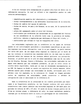 A fin de realizar esta raormalJzacidn se genero otra base de datos con la
informacidn necesaria, la cual se refiere a 10s siguicntes puntos en cada
estacidn meteoroldgica:
- Identificacidn me'rica del observatorio y coordenadas,
- fechas correspondientes a ias diferentes lucalizaciones de la estacidn,
- fechas de c d i o s del equipo d e medicidn,
- fechas ds fnicio, de par0 y de termino, en su caso, de la operacion d e l
equipo*
- altura dei anemdgrafo sobre el nfvel d e l terreno,
- coeficientes que establecen las variaciones en la rugosidad del terreno
en 10s alrededores de la estacidn tales como la prescncia de bardas,
edificios, drboles y vegetacidn que obstruyan el flujcr del viento, y
- coeficientes que estiraan el tipo d e topografia del sitio.
Las velocidades regionales que se establecen en 10s mapas de isotacas
pueden no ser estriclamente aplicablcs a localldades especificas ya que exis-
ten regiones con escasa informacidn, c u m lo es por ejemplo, la partc central
del norte del pals. En I d s mapas estas regiones se remarcan par el hecho de
que las isotacas se encuentran m y separadas entre si, en cuyo caso la inter
polacidn entre 10s valores de las isotacas debera aplicarse con precaucibn.
Asimismo, es posible que en lo a l t o de zonas montafiosas c u m las de 10s esta-
dos de Sinaloa, Durango, Sonora y Chihuahua, las velocidades indicadas en 10s
mapas Sean menores que las realmente probables, ya que en estos sitios no
existen datos registrados, razdn por la cual sc recomienda Incrementarlas en
un IOX. En lugares en d o d e se cuente con registros de vientos mayores, .&stas
debergn usarse para estimar las velocidades de disedo, utilizando para e l l o
mktodos como 10s ernpleados en la referencia 15, Cuando se tengan perlodos
cortos de registros de velocidades, puede recurrirse a me'todos de
extrapolacidn corn el mencionado en la referencia 21.
Dada l a estadistica de la intensidad de los vientos provocados por hura-
canes y su trayectoria aleatoria, en l a s franjas costeras del pais podria
establecerse como limitc inferior una velocldad regional de 180 km/h para 10s
periodos de retorno de 200 y 50 aBos. E l ancho de dichas franjas podria ser de
50 km en terreno plano; a diferencia de esto, en zonas montaitiosas quedaria
limitado por la distancia entre la costa y e l parteaguas de las cordilleras.
 
