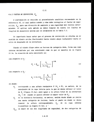 .4.6.3 FACTOR DE EXPOSICION, Fa
A continuacidn se describe el procedimiento analitico recomendado en la
referencia 10, el cual indica cuindo y cdm debe corregirse el factor de expo-
sicion. Fa, para unadfreccidn de andllsis y m a rugosidad del terreno deter-
minadas. A1 aplicar este .&todo no deben tomarse en.cuenta los iimites de
longitud de desarrollo minima que se establectn en l a tabla 1 . 1 .
-
Es importante hacer notar que el proceso de correction se efectlia en el
sentido de viento arriba (barlovento) hacfa viento abajo (sotavento) hasta el
sitio de desplante de 1.a estructura.
Cuando el viento fluye sobre un terreno.de categoria Ada, form una capa
interna delimitada por una, envolvente corn la que ,se awestra en l a figura
Ii.5a. La ecuacibn de esta envolvente es:
can respecto a h :
i
con respecto a X :.
I
en donde:
hi corresporde a una altura cualquiera 2 ( h l = 2
)
. en metros, de la
envolvente d& l a capa interna para la que se desea obtener el valor
de X (figure . I I . 5al; sera igual a la altura total de l a estructura
i
(hi = H) cuanda se quiera obtener el mayor valor de X
i '
Xi es la distancia horizontal, en metros, medida desde donde se inlcia
una nueva categoria de terreno, hasta el punto en donde se desea
conocer la altura correspandiente, hi, de la c a p interna
(constiltese la flgura I1,5a), y '
Z l a mayor de las dos longitudes de rugosidad, de dos categorias de
0,r
 