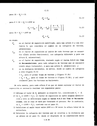 para (X - Xi) < 0 :
para (X - Xi) > 2500 m:
en donde:
F ' es el factor de exposicidn modificado, para una altura Z y m a d i s -
01
tancia X. que considera el cambio en l a categoria de terreno,
adimensional,
Fcro es el factor de exposlcidn al Infclo de cada terreno que se encuen-
tre viento arriba Ibarlovento), con categoria diferente y para una
a1t ura 2, adimensional,
es el factor de exposlcibn, evaluado segJn el inciso 4.6.3 d e l Tom
de Recomendaciones, para. cada categoria de terreno que se encuentre
viento abajo ~ s o t a v e n b ) ,y para una altura 2, adimensional, y
es l a distancia horlzontai, en metros, desde un canhi* de categoria
a otro (figura,iI.51 . . . . .
= I. para el primer tram de t&rre&'j(figiwa'II.5b)
l
= L k + X p a r a e l t r a m o d e t e r r e n o k ( f i g u r a 11.5b1, y a s i suce-
i ,J'
sivamente para 10s terrenos en barlovento.
De esta manera, para cada altura Z en que se'desee calcular el factor de
exposicidn es necesario realizar.10~
sigufentes pasos: . .
I ) Obtenga e l valor de XI mediaate la ecuacidn (a), considerando h = 2.
i
2) Sf L r (2500 r Xi), el factor d e exposlcldn sufre n i n g u ~
modifica-
j . . , . . . . .
cidn y kste se determinara segrin el inciso 4.6.3 del Tom de Recomenda-
ciones, con lo cual se dard por terminado el proceso. Por l o contrario,
si L < 12500 + X I, continlie con el paso 3).
J 1 ,
3) SeJeccione el mayor valor entre 2500 & o 50'Geces ia altura total de l a
estxuctura.
4
1 ~eterminela categoria del terreno gue se localiza a la distancia que
se obtuvo en e l paso 3), desde el desplante de l a construccfdn hacia
 