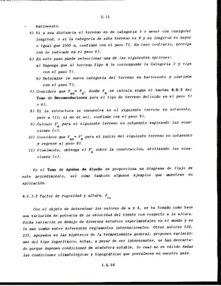 barlovento.
5 ) Si a esa distancia el terrem es de categoria 3 o menor con cualquier
longitud, o si l a categoria de este. terrem es 4 y su longi,tud es mayor
o igual que 2500 m, contilllie con el paso 71. En caso contrario, prosiga
con lo indicado en el paso 6).
6 ) En este paso puede seleccionar una de las s i a i e n t e s opciones:
a) Suponga que al terrem Tipu 4 Ie corresponde l a Categoria 3 y siga
con el paso 7 ) .
b ) Determine l a nueva categoria del terreno en barlovento y continh?
con el paso 71.
7) Conridere que FQO= Fa, donde F se calcula segrin el inciso 4.6.3 d e l
a
Tomo de Recoendaciones para el tipo de terreno definido en el paso 5)
o 6).
8) S
i l a estructura se encuentra en el siguiente terreno en sotavento,
pase a 111; si no es' asi, continae con el paso 9 1 .
9) Calcule F' para el siguiente tcrreno en sotavento empleando las ecua-
a
ciones (c).
10) Considere que F = F' para el i n f c i o del siguiente terreno en sotavento
a0 OL
y regrese al paso 8 ) .
11) Finalmente, obtenga el Fh sobre l a construccidn. utilizando las ecua-
ciones ( c ) .
En el Tomo de Ayudas de disefiu se proporciona un diagram de flujo de
este procedimiento, asi c u m tambie'n algunos cjemplos que mestran su
aplicacidn.
4.6.3.2 Factor de rugosidad y altura, F
rz
Con el obJeto de determinar 10s valores de a y 6, se ha tornado como base
una variacidn de patencia de la velocidad d e l vienlo con respecto a la altura.
Dicha variacidn se dedujo de diversos estudios experimentales en el m d o y es
l a mis comb cntre diferentes reglamentos internacionales. Otrds autores C22,
231, apoyados en las hlpdtesis de la termodimimica general, proponen variacfo-
nes del tipo logaritmico; estas, a pesar de ser interesantes, se han descarta-
do porque suponen condiciones de'stdsfera estable, lo cual no es vdlldo dadas
las condiciones climatoiagicas y topogrdficas que prevalecen en nuestro pals.
 