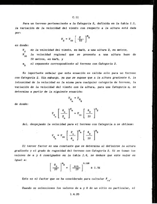 Para un terreno perteneciente a la Categoria 2, definida en l a tabla I . 1 ,
l a variacidn de l a velocidad del viento con respecto a l a altura estd dada
por :
en donde:
vz es l a velocidad del viento, en W h , a una a1tura 2, en metros,
VSo la velocldad regional que se presenta a una altura base de
10 metros, en kdh, y
a el expnente correspondientelal terreno con Categoria 2.
a
Es importante seIlialar que esta ecuaci6n es vafida sdlo para un terreno
con Gategarfa 2. Sin embargo, ya que se supone que a la altura gradiente 6, la
lntensidad de la veloc.idad,es la mism para cualquier categoria de terreno, l a
variacidn de la velocidad.del viento con la altura, para una Categoria n, se
determina a partir de la siguienteecuacidn:
de donde:
Asi, despejando l a velocidad para el terreno.con Categoria n.se obtiene:
E l tercer factor es una constante qut se determina a1 definirse la altura
gradiente y el grado de rugosidad del terreno con Categoria 2. Si se toman 10s
valores d t ol y d consignadas 'en la tabla 1.4, 'se deduce que este'valor es
igual a:
. ..
. .
Este es el factor q~ se ha k i s i d e r a d ~ calcular F .
. . . r2
.
Cuando se seleccionen 10s valores d e a y 6 de un s i t i o en particular, el
 
