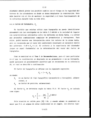C. I 1
diseibdor deberd prever 10s posibles cambios con el tiempo en la rugasidad d e l
terreno de 10s alrededores en donde se desea desplantar la construccidn. Esto
debe hacerse con el f i n de mantener la seguridad y el buen funcionamiento de
la estructura durante toda su vida M i l .
4 . 6 . 4 FACTOR DE TOPOGRAFIA, FT
Es factible que existan sitios cuya topografia no pueda identificarse
plenamenle con l a s catalogadas en l a tabla 1.5 debido a la variedad de lugares
con caracteristicas intermedias entre los definidos en dicha tabla, o a sitios
que presenten c~abinaciones complejas de promontories y terraplenes. Para
ellos, podrd hacerse una interpolacidn entre 10s valores d e l a rnisma tabla,
p r o se recomienda que el valor del coeflcfente resultante se cncuentre dentro
dei intervalo: 0.80 s % 5 1.2. El criterio y l a experiencia d e l diseflador
juegan un papel fundamental en l a determlnacfdn del valor del factor de
t opagrafia.
Como se menciond en el Tom I de Rscomndaciones, para el caso particular
en el qtre .la construccidn se desplante en un promontorio o en tm terraplCn,
puede aplicarse el procedfmlento analitico q
w se recomienda en la referencia
26, el crzal se describe a continuacidn:
E l factor de topografia se obtiene con l a siguiente expresldn:
en dunde:
kt
es un factor de t i p o topografico (promontorio o. terrapled, adime*
sional, y
un factor de posicidn, adimensional.
EL factor k se determina segirn la tabla 21.2. E l factor k se cafcula
t P
corn sigue:
Esta ecuacidn es valida para 1x1 < I
d
.
, y cuando a d e d s l a pendiente es
mayor que 0.1; si alguna de estas candfciones no se cumple, los efectos topo-
 