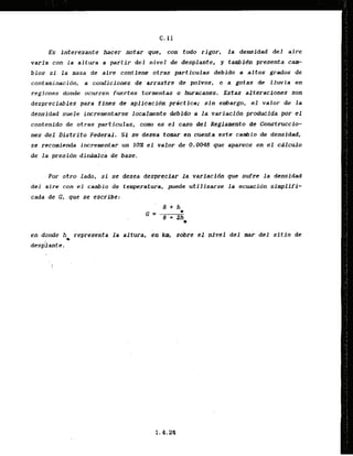Es interesante hacer notar que, con t
i
n
i
o rigor, la deiwidad del aire
varia can la altura a partir deJ nivel tie desplante, y tambidn presenta c e
bios si l a masa de alre conticne otras particulas debido a altos grados de
contaminacibn, a condiciones dc arrastre de polvos, o a gotas de lluvia en
regiones dande ocurren fuertes tormentas o Wacanes. Estas alteraciones son
despreciables para fin& de apllcacidn practica; sin embargo, el valor & l a
densidad suele incrementarse localmente debido a l a variacjdn producida pr el
contenido de otras particulas, como es el caso del Reglamento de Construccio-
nes d e l Distrito Federal, Si se desea tomar en cuenta este cambio de densidad,
se recomienda inkrementar un 20% el valor de.0.0048 que aparece en el c8lculo
de la presidn dindmica de base.
Por otro lado, s
i se desea despreciar la variacidn gue sufre l a densidad
d e l aire con el cambio de temperatura, puede utilizarse l a ecuacidn simplifi-
cada de G
, que se escrlbe:
en donde h representa l a altura, en ktn, sobre el nivel d t l mar del sltio de
m
&sp:lante.
 