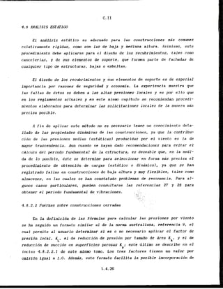E l andlisis estitico es adeouado para Ias construcciones mbs comunes
relativamente rigidas, corno son las de baja y mediana altura. Asimismo, este
procedimicnto debe aplicarse para el diseBo de 10s recubrimientos, tales corno
cancelerias, y de sus elementos de soporte, que formen parte de fachadas de
cualquler tipo de e s t m t u r a s , bajas o esbeltas.
E l disefio de los recubrimientos y sus elernentos de soporte es de especial
importancia por razones de seguridad y economia. La experiencia muestra qut
las fallas de Pstos se deben a las altas presiones locales y es por ello pue
en 10s reglamentos actuales y en este mism capitulo se recomiendan procedi-
mientos elaborados para determinar las solicitaciones locales de l a manera m a s
precisa posible.
A fin de aplicar este me'todo no es necesario tener un conocimiento deta-
Ilado de la$ propfedades dinarnicas de l a s construcciones, ya que l a contribu-
cion de las presiones medias testaticas) producfdas por el viento es la de
mayor trascendencia. Aun cuando se hayan dado recomendaciones para evitar el
cailculo del periodo fundamental de l a estructura, es deseablc que, en la medi-
da de lo posible, kste se determine para scleccionar en forma m a s precisa el
procedimiento de obtencion de cargas lestsitico o dinamico), ya que se han
registrado fallas en construcciones tie baja aJtura y m y flexibles, tales corn
almacenes, en las cuales se h a constatado problems de resonancia. Para al-
gums casos particulares, puedcn consultarse las referencias 27 y 28 para
.. :
obtener el periodo fundamental de ,vibracfones. ., . . .
,.....
, :u .
:. :
.
!
;
: . ' ..
.. .. .. .
..,?,,,. .
... I. .
4.8.2.2 Fuerzas sobre construcciones cerradas
En la definicfdn de las fdrnulas para calcular las presiones por viento
se ha seguido un formato similar a1 de l a n
o
r
m
a australiana, referencia 9 , el
cuai permite a1 usuario determinar si es o no necesario aplicar el factor de
presidn local, KL, el de reduccidn de presidn por tainaib de Area K y el de
A'
reduccidn de succidn en superficies porosas K ; este tiltimo se describe en el
P
inciso 4.8.2.2.1 & este mlsmo tom. Los tres factores tienen un valor por
omfsidn igual a 1 . 0 . Ademdis, este formato facilita l a poslble incorpracidn de
 