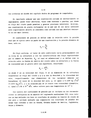 C. I f
10s criterios de diseAo del. capitufo dentro de programas de computadora.
Es importante seflaiar'que una construcci6n cerrada no necesariamente es
impermeable; puede tener aberturas, tales corn ventanas o puertas, por donde
el flujo del viento puede penetrar y generar presiones i,nteriores. Asim.ismo,
una construccidn de planta rectangular en la que urn de sus muros laterales
estd completamente abierto se considera coma cerrada con una abertura dominan-
t e en ese muro lateral.
E l coeffcicntc.&. presfdn se define corn l a relacidn entre la presidn
real que se ejerce sobre un punto de una construccidn y la presidn dindmica de
base, esto es:
En flujo uniform, el valor de este coeficiente varia primipalmente con
la forma de l a estructwa y con las caractsrIsticas d e l flujo representadas
por el nllrmero de Reynolds, Re, el cual es adimensional y se define corn la
relacidn entre la fuerza de inercia del viento sobre l a estructura y la fuerza
de viscosfdad que se genera sobre una superffcle, resultando:
en donde V es la velocidad de-l flujo, b es l a dimensidn de l a estructura
transversal a1 flujo del viento y p y p son l a densidad y la viscosidad del
aire, respectivamente. Las dlmensiones de l a s variables dcberzin ser
homogheas. E l valor de la densidad dal aire, p, cs lgual a 0.1249 kg s 2 h 4
3
{ 1.2255 kg /m ), y a la relacddn w
p se le conoce como viscosidad cInem4tica.
v, igual a 1. % x lo-' J s , ambos valores para una temperatura d e 15' C
.
Los valores del coefi.cJente .de .pres.Pdn que se incluyen en l a s recomeda-
ciones se extrajeron en su mayoria del reglamento .australlano [YI; esos valo-
res se han definfdo.con base en resultados de pruebas en thneles de viento de
ese pais y validado mediante.una comparacidn con resultados de pruebas d e l
mismo tipo 1levadas a cabo en C&nad$, Estad~s:
. :.Unl.dos,,
. de Ame'rica, Irglaterra,
Suiza y Alemania.
 