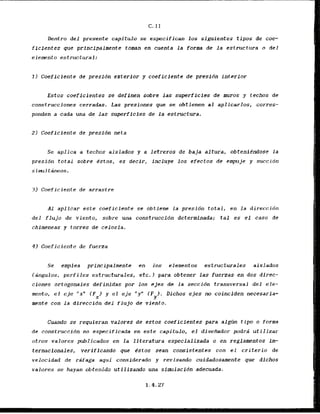 Dentro d e l presente capitulo se especifican 10s siguientes tipos de coe-
ficfentes que prfncipalmente toman en cuenta la form de l a estructura o del
elemento estructural:
1 ) Coeficiente de presidn extcrlor y coeficiente de presidn interior
Estos coeficientes se definen sobre las superficies de muros y fechos de
construcciones cerradas. Las presiones que se obtienen al aplicarlos, corres-
ponden a cada una de las superficies de la estructura.
2) Coeficiente de presidn neta
Se aplica a techos aislados y a letreros de baja altura, obtenitndose l a
presidn total sobre Cstos, es decir, incluye 10s efectos de empuje y succion
s iml tineos.
3 ) Coeficiente de arrastre
A1 aplicar este coeficiente se obtiene l a presidn total, en la direccidn
del flujo de viento, sobre una ccrnstruccion determinada; tal es el caso de
chimeneas y torrcs de celosia.
4 ) Coeficiente d e fuerza
Se emplea principalmente en 10s elementos estructurales aislados
Iangulos, perfiles estructurales, etc.1 para obtener las fuemas en dos direc-
ciones ortogonales definidas por 10s ejes de la seccidn transversal del ele-
ment~,el eje "x" IFx) y el e j e "y" IF ). Dichos ejes no coinciden necesaria-
Y
mnte con la dlreccidn del f l u j o de vicnto.
Cuando se requieran valores de estos coeficientes para all& tipo o forma
de construccidn no especificada en este capitulo, el disefiador podrii utilizar
otros valores publicados en La literatura especializada o en reglamentos in-
ternacloaales, verlffcanda que dstos sean consistentes con el criterio de
velocidad de r a a g a aqzri considerado y revisando cuidadosamente que dichos
valores se hayan obtenido utilizando una sfmlacfdn adecuada.
 