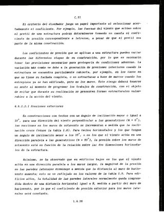 E l crdtqrio del disefiador juega un papel importante al seleccionar acer-
tadamente el coeficiente. Por ejemplo, l a s fuerzas del viento que acttian sobre
e l pretil d e una estructura p o d r h determlnarse tomando en cuenta el coefi-
ciente de presidn correspondicnte a letreros, a pesar d e que el pretil sea
parte de la misma construccidn.
Los coeficientes de prtsi6n que se aplican a una estructura pueden variar
d w a n t e las diferentes etapas de su construccidn, por 10 que es necesario
tomar las previsiones necesarias para protegerla de condiciones adversas. La
variacldn d s cormin se debe a la generacidn d e presiones interlores cuando l a
estructura se encuentra parcialmentc cubierta, por ejemplo, en 10s casos en
que m tfene su fachada completa, o en estructwas a base de marcos cuando 10s
entrepisos ya se han edificado, pero no 10s mxos. Este..ri-esgodebera tenerse
en mente al lnomento de programar 10s trabajos de construccidn, con el objeto
de evitar que durante su realizacibn se presenten formas estructurales vulne-
r a b l e ~a la accidn del viento.
4.8.2.2.1 Presiones exteriores
En construcciones con techos con un dngula de inclinacidn mayor o igual a
1 para una dlreccidn del viento perpendicular a l
a
. generatrices (El = 0
'
)
.
las succiones en los muros de sotavento se incrementan a medida que Ja incli-
nacidn crece (vease l a tabla 1.8). Para techos horizontales y los que tengan
un angulo d e inclinacidn menor a 10s l o 0 , o en los que el viento acttia en m a
dirtccfdn paralela a las generatrices (9 = goQ), la presidn sobre 10s muros de
sotavento esta en funcidn de Ja relacfdn entre lax dos dimensiones horizonta-
l e s de la estructura.
Asimismo, se ha observado que en edificios bajos en 10s que el viento
actua en una direccidn paralela a 10s mums Largos, l a magnitud de la presidn
en las paredes laterales disminuyc a medida que la distancia al muro de barlo-
vento aumenta; esto se ve reflejado en 10s valores de l a tabla 1.9. Para edi-
fic.ios altos, la totalidad de.lasparedes laterales norntalmente queda compren-
dida dentro de una dfstancfa horizontal igual a H, medida a partir d e l muro de
barlovento, por lo que el coeficiente de presidn e'xteridr para 10s muros late-
rales ser$ canstante.
 