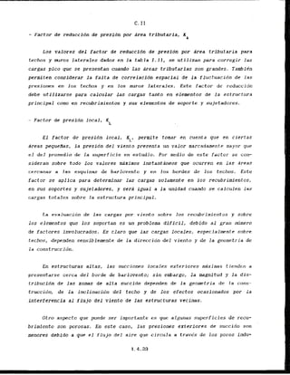 - Factor de reduccidn de presidn p
o
r area tributaria,
LOS valbres del factor de reduccidn de presidn por Area tributaria para
techos y mros laterales dados en la t a b l a 1 . 1 1 , se utilizan para corregir l a s
cargas pico que se presentan cuando las areas tributarias son grandes, Tambfdn
permiten considerar la falta de correlacidn espacial de l a fluctuacidn de l a s
presiones en 10s techas y en 10s muros lateralas. Este factor de reduccidn
debe utillzaxse para calculax las cargas tanto en elenmenlos d e la estructura
principal como en recubrimientos y sus elementos de soporte y sujetadores.
- Factor de presidn local,
XL
El factor de presidn local,
KL, permite tomar en cuenta que en clertas
areas pequefias, l a presion del viento presenta un valor marcadamente mayor que
el d e l promedio d e la superficie en estudio. Por medio de este factor se con-
sideran sobre todo 10s valores mdximos lnstantdneos que ocurren en l a s arcas
cercnnas a IRS
esquimns de harlovento y er1 los hordes de l o s techos. Este
factor se a p l ica para determinar las cargas solamente en ios recubrimientos,
en sus soportes y sujetadores, y sera igwl a l a unidad cuando se calcalen 1as
cargas totales sobre la estructura principal.
[
.
a evaluacidn de las cargas por viento sobre los recubrimientos y sobre
10s elementos que 10s soportan es un problema dificil, debido a l gran ntimero
de factores involucrados. Es claro que las cargas locales, especialmente sobre
techos, dependen sensiblemente de la direccidn del viento y de l a geometria de
l a cmnstruccidn.
En estructuras altas, l a s succioncs locales exteriores maximas tiendezl a
presentarse cerca de1 borde de barlovento; s i n embargo, l a magnitud y l a d i s -
tribucion de las zonas de alta succidn dependen de la geometria de Ja cmns-
truccidn, de la inclinacidn del techo y de 10s efectos ocasionados por la
interferencia a1 flujo del vlento de l a s estructuras vecinas.
Otro aspecto que puede ser importante es que atgunas superficies de recu-
brimiento son porosas. En este caso, las preslones exteriores d e succidn son
menores debido a que el f l u j o del aire que circula a travks de 10s poros indu-
 