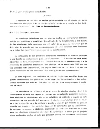 c. I1
dc dsta, por l o que puede escrlbirsc:
La relacidn de solidez se emplea principalmente en el disefio de muros
aislados con aberturas y d e torres de celosia, segun se presenta en 10s inci-
sos 4.8.2.9 y 4,8.2.11 del Tom de Recomendaciones.
Las presiones interiores que se generan dentro de estructwas cerradas
podrdn ser positivas o negativas, dependiendo de l a localizacidn y d e l tamaRo
de l a s aberturas. Cabe mencionar que el valor de l a presidn interior que se
determine de acuerdo con las recamendaciones de e s t e capitulo sera constante
para todas las superflcics interiores de l a construccidn.
La estinacidn de las presiones interiores represents un dificil problema
y una fuenle dc controversia para 10s dfseffadores . La dificultad para esta-
blecerlas se debe principalmente a l a determination de l a permeabilidad o a l a
presencia de aberturas dominantes. Sin embargo, se ha demostrado 1291 que una
vez conocfda esta inforn~acibn,las reglas scncillas de l a tabla 1-13 dan una
bucna estimacibn de las presiones inter-ir~res
pico en una construccidn.
En este capitulo, las aberturas se han definido conm aquellas Areas que
pueden determi narse con precisidn, t a l e s cotno l a s intenclanales o las poten-
c i a l e s formadas por puertas, ventanas, salidas d e l aire aconrlicionado y ventf-
las de techo.
Con frecuencia se pregtmta si en el caso de vientos fuertes debe o no
considerarse abierta una puerta o ventana que normalmente permanece cerrada.
Para regiones no cicldnicas, aun no se establece el criterio a seguir en esta
situation, pa que depenrle del uso que se le dara a la estructura y de si e x i s -
t e o no protection para la ventana o pucrta a fin de que resista la presidn
directa del viento y 10s posibles impactos dc materiales por e1 arrastrados.
En regiones propensas a ciclones, cominmente se requiere ef'ectuar (1n diseilo
para las aberturas domfnantes del nnuo de barlovento, a menos que se propor-
cione proteccidn contra e l dafio que pudieran causar 10s escombros arrastradas
 