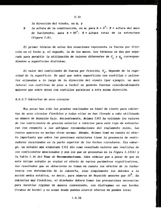la direction del, viento, en a, y
II la altura de l a c o r ~ t m c c i 6 n ,en m; para O. = o*.: H = altwa del mtrro
de barlovento; para .;8 =,90': H = altura total de la estructura
(figura-1.8).
El primer tdrmino de estas dos ecuaciones represents la fuerza por fric-
cidn en el techo y, el segundo, la de los muros. Los terminos se dan -parsepa-
rado para permi tir la utilfzacldn de valores dffertntes de Cf y qz correspon-
dientes a superficies distintas.
.. . .
E l valor del coeficiante de fuerza por friccidn, Cr, depende' de la rum-
sidad de la superficie. De aqui que sobre superficies con costillas o salielr
tes alineadas a lo largo de l a direccidn dei viento (par ejcmplo, un muro
lateral con costil.las de piso a techo) se generen fuerzas considerablersente
myores que sobre Areas con costillas paraledas a esta misma direccidn.
4.8.2.5 Cubjertas de arc0 circular
, .
Nuy pocas han sido -]as pruebas realizadas en.tirnelde viento para cubier-
t a s de arco circular flexibies y todas ellas se han Ilevado a cabo utilizando
un ntlmero de &&noids bajp. ~ecienteecnte,llolpcs 1301 ha vilidado los ralores
de los coeficientes de presidn.exterior e interior para este t i p de e s t ~ c t u -
ras can.respecto a la9 antiguas recomendaciones del reglamento suizo, las
cuales aparecen en mvchas otras normas, Adends. Nolmes to& en cuenta el efec-
t o importante que sobre las presiones exteriores t i m e la presencia de venti-
ladores localizados en la parte superior de 10s techos cfrculares. Sin embar-
go, un cstudio mds elaborado [31] dio corn resultado valores &is reallstas de
10s coeficientes mencionados y son-losq
w se presentan en la figura I . l 3 ( b ) y
la . tabla I. I6 d e l To& de Recowndaciones, Cabe semlar qtie a pesar de que en
este tlltimo estudio se evalud el efecto de varPos pardmetros significativos,
10s resultadas que se -0btuvieron no toman en- cucnta 10s efectus de la turbu-
lencla con deformacidn de la cubierta, sdno simplemente 10s debidos a la
5
accibn media estdtica, as declr, para mheros de Reynolds menores que I D . En
cubiertas.nnryflexibles, el disefiador debera tomar. las precauciones necesarias
para hactrias rigidas de manera conveniente, con diafragmas en sus bordes
.(trabes de bordel y en zonas donde -puedan ocurrir cfectos dc pamieo local.
 