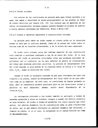 4.8.2.6 Techos aislados
Los valores de 10s coeficientes de presidn neta para techos aislados a un
agua, dos aguas o invertibos se basan principalmente en las pruebas en ttinel
de viento descritas por Gumley C32, 331. Los valores que se muestran en las
tablas correspondientes incluyen algunos ajustes basados en pruebas de d e l o s
a escala natural realizadas ' por Robertson, Hoxey y Horan'f 101.
La presion neta sobre un toldo cuarmdo el viento actlia en la direccidn
normal a1 muro que la sostiene depende, tanto de la a l t w a del toldo sobre el
terreno cam de su relacfdn altura/ancho, y de la altura del muro adyacente.
Un toldo curto situa'do cerca del extrem superior de una construccidn
esti sometido a presiones simflares a las de un alero del techo. En la cara
superlor del toldo se presentan velocidades artas que producen succiones im-
portantes; por e l contrario, en la cara inferior sc genera un estancamiento
del fluJo que acasiona presiones positivas. La presidn de"levantam1ento neta
del toldo depende en gran inedida de l a relacidn entre ia altura y e l largo de
e'ste, h /L , segtin la dlreccibn d e l viento.
c C
Cuando el t b l d o se encugntra colocado'en una zona intermedia del muro con
respecto a su alt&a, ocurre un estancamiento dkl flujo tanto en su cara infe-
rior corn en la superior. En e&t@caso, el coeficiente de fuerza promedio es
bajo, pero la turbulencia produce presiones pfco en 'las direccianes normal y
paralela a1 muro adyacente; ademds, existe menor dependencia de la
relacidn h /L .
C C
La infarmcion referente a 10s toldos tambiCn es aplicable a techos de
. .
pequeAas graderias y otros en voladizo,.siempre y cuando 10s efectos dinamicos
no Sean notables. En toldos y techos de graderias con claros mayores que cinco
metros, 10s efectos dinAraicos son de consideration dada la gran flexibilidad
de estos, por lo que debera efectuarse un analisis dinrimico d s detallado, o
tomarse en cuenta, s
i es el caso, lo estlpulado en el inciso 4.0.3.5 d e l Tom
de Recomendaciones.
 