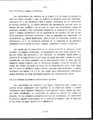 4.8.2.10 Silos y tanpues cillndrAcos
Los coeffcientes que aparecen en la ffgura I . 19 se basan en pruebas de
t h e 1 de viento Ilevadas a cabo con niuaeros de Reynolds altos por Sabransky,
referencia 37, y p
o
r HacDonald, Kwok y Rolmes, referencia 38. E l coeficiente
de presldn exterm C n se obtuvo aediante uop aproximcidn con una serie de
F w i e r ' d e scis tCrarims, con la cual se logra una distribucidn radial de
presfones razoraable. Este coeficiente depende de l a relacfbn de aspecto de 10s
silos o tongues cilindrfcos y de la rugosidad de sus paredes. En caso de que
dstas presenten costillas verticales o que su rugosidad sea importante, la
varlrldn dcl C
, iieberd .odiflcarse. para l o cual se recomienda consultar lap
referencias 2 y 3. La estimacidn adecuada & l a rugosidad es un parimetro
fundllrestal- en e l disePIo & silos, tanques, chfmeneas y torres cilindricas.
L a cargas que se especifican en eT incfso 4.8.2.10 se aplican a silos
aislados- En algwaas situaciones, el agrupamiento de silos puede generar car-
gas por vicmto euy diferentes a las indicadas. E l disefZador deberd pedir l a
asesorla .& un espcciaJista en los cmos en donde Aaya duda. Cuando nu exista
informacidn, 10s s
f10s agrupados con un espaciamiento entre si myor gue dos
disllctros p t e d e m fratme CODM si estuvieran aislados. A fin de calcular las
cargas por v f c ~ t o , grupa dt silos con un espaciamiento entre ellos &nor
que 0. t veces el d l k t r o , p d e tratarse cow, ttna sola estructura, y pueden
utilizarse 1
.
m t a b l a 1.8 a I . 10. Las cargas para espaciaaientos intermedios
pPe$en cbtenerse en forma aproximada mediante h a inierpolacidn l h e a l .
4.8.2. If Fuerzas en wiesbros estructurales aislados
h s cmflcientes c
k arrastrc a dc empuje transversal para cuerps con
~ P s t a s
rectas #wr~rllllcntesdlo dependen de la form del cuerpo, y pueden
extrapolarse para cur:lquier dfmensidn y velocidad del viento. Cuando las aris-
tas estin redode*das, su coeficiente de fuerza es fwlcidn del n-ro de
ReynoIds. En 10s tlcrtntos prismdticos ds seccidn rectangular, el coeffciente
de arrastre depcnde esencfalmente de l a relacidn de aspecto, d/b; de aqui que
se les trate can mayor detalle en el Apgndict A.
 