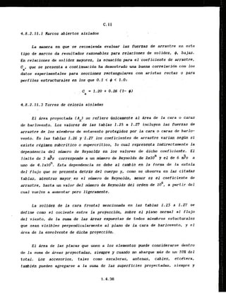 4.8.2.1 1 . 2 Harcos abiertos aislados
La manera en que .
s
t
?recomienda evaluar l a s fuemas dc arrastre en este
tdpo de marcos da resultados razonables para relaclones de solidez, #, bajas.
En relaciones de solidez mayoras, la ecuacidn para el coeficiente de arrastre,
Cap qw se presenta a continucrci6~ha demostrado una buena correlacidn con 10s
&it us experimentares para secciones rectangulares can aristas rectas o para
perfiles estmturales en 10s que 0.1 < # < 1.0:
4.8.2.11-3 Torres c€eCelosia aisladas
El: Area proyectada (AZ) se refiere rlnicamente al ires de la cara o c a r a
de barlovento. Los valores de ias tablas J . 25. a 1.l
V incluyen las fuerzas de
arrastre de 10s miembros de sotavento protegidos par la cara o caras de barlo-
vento. En ,?as tablas 1.26 y 27,1gs coeficlentes de arrastre varian s e a si
existe rkgimen subcritico o supercritfco, l o cual represents iradirectamnte l a
dependencia d e l nlimero de Reynolds en 10s valores de dicho coeficiente. E l
Iimite.de 3 &s corresponde a lm athero de Reynolds & 2x10' y el de 6 3 s a
S
uno de 4-.XxIO . Esta dependencia se debe al camblu en la forma de la estele
del flujo que se presenta detrds.del cuerpo y,. corn,,,
se obs,erva en I s citadas
tablas, mfentras mayor es el n h r o de Reynolds, menor es el coeficiente de
6
arrastre, hasta un valor del n k r o de Reynolds del orden de 1 0 , a partir del
cual vuelve a aumentar pero ligeramente,
La salfdez de l a cara frontal mencionada en las tabias 1.25 a 1.27 se
.define cotno e l cociente ,entre la proyeccidn, sobre el p l a v normal a1 flujo
del viento, de la suma .de las Areas expucstas de todos miembros estucturales
gue sean visib'Jes. perpediculermente el plano de la cara de barlovento, y el
-Area de la envolvente- de dlcha proyeccidn.
E l Area de las ptacas que . unen
. . . a los elementos puede considcrarse dentro
de l a surna de Areas proyectadas, ~fempm
ycuando,no abarque mis de un 10% del
total. Los accesorios, tales eomo escaleras, antenas, cables, etcdtera,
tanbign pueden agregarse a la suma de las superfIcics proyectadas, siempre y
 