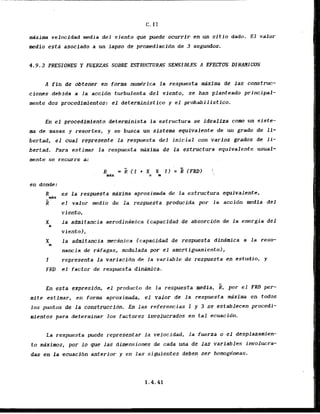 C. I1
maxima v e l o c i d d media del viento que puede ocurrlr en un sitio dado. El valor
medio esta asociado a un fapso de promediacidn de 3 segundos.
A fin de obtener en forma numdrica , l a respuesta mixfma de las construe-
ciones debida a la accidn turbulenta del viento, se han planteado principal-
mente dos procedimientos: el detcrministico y el probabilistico.
En el procedimiento dcterminista la estructura se idealiza corn un siste-
ma de masas y resortes, y se busca un sistema equivalente de un grado de li-
bertad, el cual represente la respuesta del inicial con varios grados de li-
bertad. Para estimar la respuesta e i m a de l a estructura equivalente usual-
mnte se recurre a:
en donde:
R es la respuesta maxima aproximada de la estructura equivalente,
-d x
R el valor medio d e l a respuesta producida par la accidn media del
viento,
X la admitancia aerodinimica (capacidad de absorcibn de la energia del
a
viento),
X l a admitancia mecdnica (capacidad de respuesta dindmica a la reso-
m
nancia de rafagas, modulada j
m
r el arnortiguamientol,
I representa l a variacidn de la variable de respuesta en cstudio, y
FRD el factor de respuesta-dinarnica.
En esta expresidn, el producto de l a respuesta media, k, por el FRD per-
m i t e estimar, en forma aproximada, el valor de l a respuesta mixima en todos
10s puntos de la construccidn. En las referencias 1 y 3 se establccen procedi-
mientos para determinar 10s factores involucrados en tal ecuacidn.
La respuesta puede representar la vclocidad, l a fuerza o e l desplazamien-
to maxims, por 10 que las dimnsiones de cada una de Jas variables involucra-
das en la ecuacl6n anterior y en las siguientes deben ser homogneas.
 