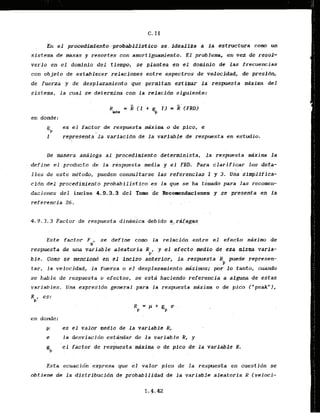 En el -procad,$mi-ento-
probab~i+Jiist.ico
se. idealfza a l a estructrura cum un
sistema de masas y resortes con amortiguamiento. El prablema, en vez de resol-
verlo en el dominio del tiempo, se plantea en el dominio de las frecuencias
con objeto de establecer relaci-ones entre e~pectsosde vdocidad, de presibn,
de fuerza y de desplazamiento que permitan estlmar la respuesta mixima del
sistema, la cual se..de,termina con la relacidn siguiente:
R = k ( 1 . $ I ) = (FRD)
U
d
r
en donde:
.gP
es el factor de respuesta &xima o de pico, e
I represents
. ,. l a variacidn de la variable de respuesta en estudio.
Be manera andloga a1 procedimiento determinista, la respuesta h x i m la
define el producto de l a respuesta media y el FRZ). Para clarificar 10s deta-
. . . .
l l e s de este metodo, pueden consultarse las referencias I y 3
. Una simplifica-
cidn d e l procedimiento probabilisfico es l a gue ke ha tomado para las recomen-
daciones del inciso 4.9-3.3 del Tom de Recolrendaciones y se presenta en l a
referencia 26. . .
4.9.3.3 Factor de respuesta dindimica debido -ai:,rGfagas
.
...<.
Este factor F , se define como la relacidn entre el efecto mAximo de
i
l
respuesta de una variable .aleatariaR , y el efect.0.media .de esa r
n
i
s
m
a varia-
P
ble. Cmo se menci.ond en el inciso-akerlor, l a respuesta R puede represen-
P
tar, la velocidad, -la f y r z a o el desplazamiento m i x i m s ; por l o tanto, cuando
se hable de respuesta o efectos, se esta haclendo referencia a alguna de estas
variables. Una expresidn general para la respuesta dxima o de pica ("peak"),
Rp, es:
en donde:
p es el valor nedld de la variable R,
rr la desviacidn estandar de la variable R, y
P;P
' e l factor de .respue&a.drima o de pico de l a variable R.
Esta ecdacld'iz' express pue el valor pica de' la respuesta en cuestidn se
obtiene dc l a dlstribucidn dc probabilidad de l a variable aleatoria R (veloci-
 