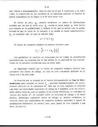 dad, fuerza o desplazamientol. Para el caso en el que R represents a l a velo-
cidad, el significsdo de las variables de la expresibn anterior se muestra de
manera esquemdtica en l a figura 12.4 de este misrno tomo.
E l factor de pico,
gP
permite establecer el numro de desviaciones
estdndar por las que el valor pico,
R P ~
excede el valor medio, p; este factor
pica depende de la probabi lidad; p (figura 11.4); que se define corn la proba-
bilidad .de.quc e l valor de la variable R m exceda el valor caracteristica,
"Pp
en cualquier a m , - lo cuaL se -escribe cam:
E l factor de respuesta dindmica se cxpresa entonces como:
Los parAmetros en cuestidn se relacionm con un tlempo de promediacidn
preestablecido. La relacidn @/p es una medida de l a amplitud de las fluctua-
clones de la variable considerada para un,sitiodado.
Es importante senalar que el factor de respuesta dinimica difiere cclw
pletamente del factor de ra'faga, el cual ha sido claramente definido en el
inciso 4.6.1 de este tomo.
La ecuacidn que se propane en el fnciso correspandiente al Tom de Reco-
mendaciones para calcular el factor F , proviene fundamentalmnte del proce-
g
dimiento descrito en l a referencia 26. Dado que en este capitulo se utilizan
coma base l a s velocidades regionales de rPfaga de 3 segundos, y no las veloci-
dades medias horarias coma se plantea en l a cltada referencia, se introdujo el
2
inverso del factor g . El coclente entre l a velocidad de rafaga y l a media
horaria, denominada comcnmente factor de rdfaga, g, permite establecer l a
relacldn entre 10s coeficienles de respuesta dindmica asociados a lapsos de
pramedi acio'n diferentes; en tluestro caso, para lapsos de tres segundos y una
hara, la cual es:
 