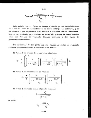 Cabe seHalar que el factor .de rdfaga propuesto en 2as recomtindaciones
varia con la altura de la:construccldn de manera andloga a la velacldad, y es
equivalente al que se presenta en.el inciso 4.6.1 de este Toro de Commtarios,
pero se ha calibrado para efectuar en forma mis practica la transformacidn
entre 10s factores de respuesta dlndmica asociados a 10s lapsos de
promediacldn mencionados.
Las ecuacionas de 10s'pardmetros que defdnen 'al factor de respuesta
dfndmlca se establecen corn a contimaci6n se indica:
E l factor B se obtiene de la -errpresidn siguiente:
E l factor S se determina con l a f6rmla:
E l factor E se evalua con l a siguiente ecuacidn:
 