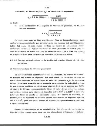 Ffnalmente, el factor de pico, g , se calcula de l a expresidn:
P
es el coeficiente de la rapidez de fluctuaci6n promedio, en Hz, y se
obtjene mediante:
Por otro lado., cow 'se'hizo mencidn en el Topso de Reco~rre&acionee, puede
enrple'arse un procedimiento gue aproxime mejor 10s valores del amortiguamicnto
dados; tal serfa el caso cuando se tom e n cuenta la interaccidn suelo-
estructura. Sachs f3J sugiere un valor de amrtigwmiento de 0.0016 para el
caso dc ch.lmeneas de acero sin tiros (o revestimientos), de 0.0048 con tiros y
de 0.0095 a 0.0191 para chimeneas & concreto reforzado'sintiros.
4.9.3.4 Fuerzas perpendiculares a l a accidn del viento. Efecta & vdrtices
peri c
k
?
icos
a) Velocidad critfca de vortices perfddicos
En las estructuras cilindricas o casl cilindricas, el rnimero de Strouhal
es funcidn d e l n h r o de Reynolds. Par esta razdn, la velocidad critica de
aparicibn de vdrticek se evaltia se& el valor del produkto %b. En este .ism
inciso, la primera ecuacidn que se presenta para calcular la velocidad critfca
5
de aparicidn de vdrtices es viilida para'rnkros de Reynolds memres'que 2x10 ;
el ntimero de Strouhal corrcspondienle t iene el valor de un sexto. L
a segmda
5 S
egpresidn es vdlida para h r o s de-Reynolds entre 2x10 y 2 . 5 ~ 1 0 y para cste
interval0 tiene en cuenta el increment0 .lineal d e l ntS-ro de Strouhal. La
tercera y dltim' ecwcidn es entomes'vdlida para mimeros de Reynolds Aperip
res a 2
.
5
1
1
0
'
. pare los que el nhero & Strouhal es aproximad-nte corktante
e igual a l
i
n quinto.
C d o la cdnstruccidn 'no es axisf&trica, ius efectos de vorticidad se
deberdn revisar clrando menos para'las dos direcciones ortogonales e i n d e p e ~
 