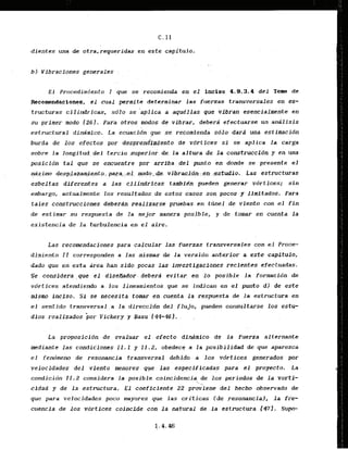 C. I I
dientes una de otra, requeridas ..en.
este capitulo.
bl Vlbracfones generales
E l Procedimiento I que se recomienda en el inciso 4.9.3.4 del Toma de
Recamendacianes, e l cual permite determinar las fuarzas transversales en cs-
txuct uras ci1i d r i c a s , s d lo se 'aplica a aqukllas quc vibran tsencialmente en
su primer mod0 1261. Para otros modos dc vibrar, deberti efectuarse un analisis
estructural din&mico. La ecuacidn que se recomienda sdlo darz una estiitmcidn
burda de los efectos por desprendiwiento de vdrtices si se aplica la carga
sobre la longitud d e l tercio superior de la altura de la construccidn y en una
p s i c i d n t a l gue se encuentre por arriba d e l punto en donde se presente el
ndximo desplazamiento, para. el modo. de vibracjon en estudio. Las estructuras
esbeltas diferentes a ias cflfndricas lambfdn pueden generar vdrtices; sin
embargo, actualmente 10s resultados de estos casos son poccrs y Ilmitados. Para
t a l e s construcciones debcrdn realizarsc pruebas en tdnel de viento con el f i n
de estimar su respuesta de la rnejor manera posible, y de tomar en cuenta l a
existencia de l a turbulencia en el aire.
Las recomendaciones para calcular las fuerzas transversales con el Pmce-
dimiento I I corresponden a las mismas de la,versidn.anterior
a este capitulo,
dado que en esta area han sido pocas las investigaciones recfentes efectuadas.
Se consfdera,que el dlsedador-debcra evitar -en .lo posible la formacidn de
vdrt ices atendiedo a 1.0s lineamientos que se indican en el punto dl de este
-mlsm incfso. S
1 se-necesltatomar encuenta -la respuesta de la estructura en
el sentido transversal,,a
l a direccidn del,flujo, pueden consultarse 10s estu-
dios realizados bor Vickery y Basu.144-461,
la proposicidn d e , evaluar el : efecto din&nlco de l a fuerza alternante
mediante las condidiones I I . 1 y 11.2, 0bedece.a la posibjlidad de que aparezca
e l fendmeno de resonancia transversal d e b i . d ~ - - - a
10s vdrtices generados por
yelocidades del viento menores que. las especi.flcadas para .el proyecto. La
condicidn 11.2 considera l a posible coincidencia de Jos periodos de la varti-
'
. .
cidad y de la estructura. 'EJ caeficiente 22 pro;iene del hecho observado de
que para velocidades poco mayores que las criticas Ide resonancia), la fre-
cuencfa de los vdrtices coincide - con la natural de la estructura 1471. Sup-
 