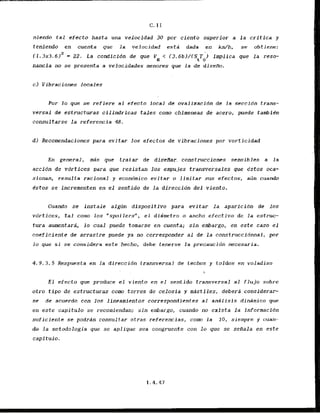 C..
I1
niendo t a l efecto hasta una vebcidad 30 por ciento superior a la critica y
teniendo en cuenta que la velucidad esta dada en h / h , se obtiene:
i .
( 1 . 3 ~ 3 .
612 = 22. La condlcidn de pue VH < (3.6b)/(ShTo) impilca pue l a reso-
nancia no se presenta-a velocidades menores que la de diseAo.
C) Vibraciones locales
Por lo que se refiere a1 efecto local de ovaliza'cidn de la seccidn trans-
versal dc estructuras cilindricas t a l e s como chimeneas de acero, puede tambitn
consultarse l a referencia 48.
d l Recomendaciones para evitar 10s efe~tos
de vibraciones por varticidad
En general, mPs .que tratar de .dfseHar. construcciones sensibles a la
accidn de vdrtices para que resistan los empujes transversales que estos oca-
sionan, resulta racional y econc5mico evitar o limitar sus efectos, afin cuando
Cstos se incrementen en el sentddo de l a direccidn del viento.
Cuando se instale algtin d.fspositivo para evltar la aparfcldn de 10s
vbrtices, tal conto 10s "spoilers", e1 didmetro o ancho efectivo de la estruc-
tura aumentara, lo cual puede tomarse en cuenta; sin embargo, en este caso el
coeficiente de arrastre puede ya no corresponder a1 de la construccionnal, por
lo que si se .considera.
este hecho, dehe tenerse La precaucidn necesaria.
4.9.3.5 Respuesta en la direccidn transversal de techos y toldos en voladizo

E l efecto que produce el viento en el sentido transversal a1 flujo sobre
otro tipo de estructuras como torres de celosia y mastiles, debera considerar-
se de acucrdo con los lineamientos corrcspondientcs a1 analisis dinamico que
en este capitulo se recomiendan; s i n embargo, cuando no exista la informacfdn
suficiente se podrrin consultar otras rcferencias, corn la 10, siempre y uuarl-
do la metodologia que se apliquc sea congruente con 10 que se sefiala en este
capitulo.
 