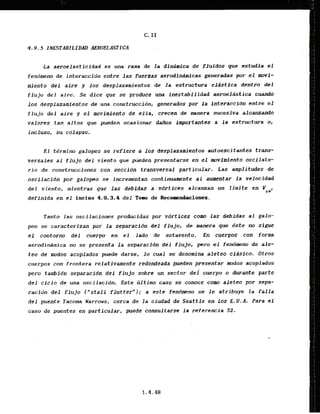 4.9.5 J.NE!STABILIDAD AEROGLASTICA
La aeroelasticidad-esuna rama de la dinarnica de 'fluIdos que estudia el
fendmeno de interaccfdn entre las fuerzas aerodidmicas generadas p
o
r el mvi-
miento del aire y 10s desplazaaientos de la estructura elistica dentro del
flujo def aire. Se dice que se produce una lnestabilidad aeroeldstica cuando
10s desplazamfcntos de una construccidn, generados por l a interaccfdn entre el
f l u j o d e l aire y el movimiento de e l l a , crccen de mnera sucesiva alcanzando
valores tan a l t o s que pueden ocasionar dafios importantes a l a estructura o,
incluso, su colapso.
El.t&rmino galopeo se refiere a 10s dtsplazamientos autoexcitanfes trans-
versales a1 flujo del viento que pueden presentarse en el mvlmfento oscilato-
rio de cons.trueciones. cqn . seccidn transversal particular. Las . wplitudes de
0 5 ~ f l a ~ f b Z I
por galopeo se incrementan continuamente al aumentar l a velocidad
del viento, mientras que las debidas a vdrtices alcanzan un limite en PCV*
definida en e l inciao 4.9.3..4 del Tom de Reco~ndaciones.
Tanto las oscilacio~sproducidas por vdrtices cam las debidas -algalo-
pea se caracterizan por da ,separacidndcl flujo, de manera que dste no sigue
el contorno del cuerpo en el - Lado de sotavento. En cuerpos con. form
aerodinimica no se presenta l a sepawacldn dsl .flujo, p r o el fendmeno de ale-
t e o de modos acoplados.puede darse. lo cual se denomina aleteo cldsico. Otros
cuerpos con frontera.relativamente redondeada pueden prescntar muclos acopiados
pero tambidn separacfdn del flujo ,sobre un sector .dei cuerpo o durante parte
del c i c l o de una oscilacfdn. Este bltimo casq se conoce como aleteo por sepa-
racidn d e l . flujo ( " s t a l l flutter"); a estt fendmeno se le atribuye la falla
del pucnte Tacoma Narrows, cerca de la ciud& de Seattle en 10s E.U.A. Para el
c a m de puentes en particular, porede consultarse l a referencia 52.
 