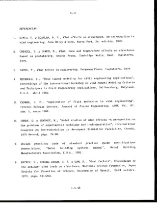 1. SIMIU, E. y SCANLAN, R. H . , Wind effects on structures: an introduction t o
wind engineering, John Wi ley & Sons, Nueva York, 2a. edicibn, 1986.
2. GHIOCEL, D, y LUNGU, D., Wind, snow and temperature effects on slrnc:tures
based on probability, Abacus Press, Tunbridge We 1ls, Kent, Inglaterra,
1975.
3. SACHS, P., W i n d forces in engineering, PermgamonPress, Inglaterra, 1978.
4. REINHOLD, ,1'.
, "Wind tunnel modeling f o r civil engineering applicalions",
Proceedings of the international Workshop on Wind Tunnel Nodeling Criteria
and Techniques in C.ivil Engineering Applications, Gai t-hersburg, Maryland,
E.U.A., abril 1982.
5. CERMAK, J . . , "Appll c a tion of fluid mechani.c:s t o wlnd engineering",
Freeman Scholar Lecture, Journal of' Fluids Engineering, ASHE, Vol. 97,
nQm. 1, marzo 1986.
6. SURRY, D. y ISYIJMOV, N., "Model studies of wind effects -a perspec:tivc on
t h e pr&l ems of experimental technique and ir~strumentation",International
Cvngress on I nstrumeilta t ion In Aerospace Simulal ion Facilities. Catlad&,
1975 Recard, pags. 73-90.
7 . Design practices code of standard practice gujde
nomenc:lature, "Metal building systems manual",
sp~cifications
Metal Building
Manufacturers Association, E.U.A. , 1991.
8. MACKEY, S . . CHEONG CHUEN, C. E. y LAM, R., "Gust factors", Proceedings of'
the seminar: Wind loads on structures, National Science Foundat ion, Japan
Society for Promotion of Science, University o f Hawaii, 19-74 octubre,
1970, pggs. 191-202.
 