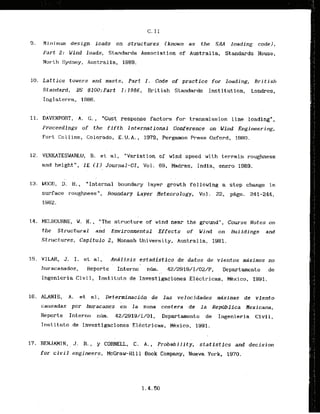 C. I1
9. Mirlimum design loads on structures (known as the SAA loading cod@),
Part 2: Wind loads, Standards Associat ion of Australla, Standards House,
North Sydney, Austral la, 1989.
10. Lattice towers and masts, Part I . Code of practice for loading, British
Standard, BS ,8100:Part 1 :1986,. British
. Standards Inst itutIon, Londres,
Inglaterra, 1986.
11. DAVENPORT, A. C., "Gust response factors for transmission line loading",
Proceedings of the fifth International Conference on Wind Engineering,
Fort Collins, Colorado, E.U.A., 1979, Pergamon Press Oxford, 1980.
12. VENKATESWARLU, B. e t al, "Variation of wind speed with terrain roughness
and height", I E ( I ) Journal-CI, Vol. 69, Madras, India, enero 1989.
13. WOOD, D. H., "Internal boundary layer growth following a step change in
surface roughnesst', Boundary Layer Heteorology, VoZ. 22, p8gs. 241-244,
14. MELBOURNE, W. H., "The structure of wind near the ground", Course Notes on
the Structural and Environmental Effects of W i n d on Buildings and
Structures, Capitulo 2, Monash University, Austral ia, 1981.
15. VILAR, J. I. e t al, Anilisis estadfstico de datos de vientos mixinos no
huracanadcs, Reporte ' ~ntekna
' n 42/2919/1/OZ/P, Departanento de
, .-
Ingenieria Civil, Instituto de Investigaciones Elkctricas, Mkxico, 1991.
16. ALANIS, A. et al, Determinacidn de las velocidades &ximas de viento
carrsadas por huracanes en la zona cost-era de la Republica Nexicana,
Reporte Interno n ~ m . 42/2919/1/01, Departamento de Ingenieria Civil,
Instituto de Investlgaciones Elkctricas, Mbxico, 1991,
17. BENJAMIN, J . R., y CORNELL, C. A. , Probability, statistics and decision
. ,
for civil engineers, ~ ~ ~ r a u - ~ i
11 Book Company. Nueva York, 1970.
 