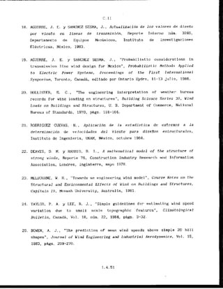 1
8
. AGUIRRE, J. E. y SANCHEZ SESMA, J., Actualizacidn de 10s valores de diseiio
por viento en lineas de transmisidn, R e p n r t e ~nterno num. 3245,
Departamento de Equips Mecanicos, Instituto de lnvestigaciones
Elkctricas, Mexico, 1983,
19. AGUIRRE, J. E, y SANCHEZ SESMA, J., "Probabilistic considerations in
transmission 1lr~ewind design for Mexico", Probabilistic Hethods Applied
to Electric Power Systems, Proceedings of the First International
Sympos.inm, Toronto, CanadA, editado por Ontarfo Hydro. 11-13 jtll i o, 1986.
20. HOLL,XSTER, S. C. , "The engineering interpretat ion of weat.herm bureau
records for wind loading on structures", Building Science Series 30, Wind
Loads on Buildings and Structures, U. S. Department of Commerce, Iktional
Bureau of Standards, 1970, pzigs. 151-164.
21. RODRIGUEZ CUEVAS, - N, , Apllcacidn de la estaclist ica de extremos a la
determinacidn de velocidades del viento para disefios estructurales,
I n s t i t u t o de Ingenieria, UNAM, Mxico, octuhre 1964.
22. DEAVES, D. M. y HARRIS, R. I., A mathernatical model of the stntcturt of
strong winds, Reporte 76, Construction lkdustry Research and Information
Association, Londres, lnglaterra, mayo 1978.
23. MELBOUHNE, W. H . , "Towards an engineering wind model", Course Notes on t h e
Structural and Environmental Effects of Wind on Buildings and Structures,
Capitulo 19, Manash University, Australia, 1981.
21. TAYLOR, P. A. y LEE, R. J., "Simple guidelines for estimnting uind spccd
variat ion due to small scale topographic featurcs", Cllmatological
Bulletin, Canada, Vol. 18, n h . 22, 1984, p8gs. 3-32.
25. BOWEN, A. 'J.
, "The predict ion o f m e a n uind speeds above simple 2D hi1 1
shapes", Jor~rnalof Wind Engineering and Industrial Aerodynamics, Vol. 15,
1983, pes. 259-270.
 