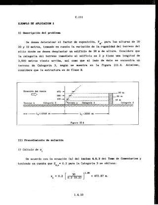 1) Descripcidn del problem
Ss desea determinar el factor de exposioi6n. Fa, para las alturss de 30
20 y 1
0 metros, to-do en cuenta la variaci6n de la ,rugosidaddel terrano del
sitio donde se desea desplantar un edificio de 30 m de altura. Considere que
la categoria del terreno inmediato al edificio es 2 y tiene una longitud de
3,000 metros viento; q i b a , *i como q w a1 lado de dste se encuentra un
terreno de Categoria 3, segh se muestra en la' figura 111.4. Asimismo,
considere que la es.kructura es de Clase 3
.
I..
Figura 111.4
L
k acuerdo con la kcuacibn (a].del inciso 4.6.3 del Tom ,deComentarios y
teniendo en cuenta que Z = 0.2'para la Categoria 3 se obt'lene:
0,r ,
 