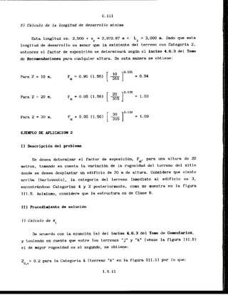 C.111
2 ) Caiculo de l a longitud de desarrollo minima
Esta longitud es: 2,500 + x = 2,972.87 rn < L1 = 3.000 m. Dado que esta
i
longitud de desarrollo es menor que la existente del terreno con Categoria 2 ,
entonces el factor de exposicibn se determinara s e g h el inciso 4.6.3 del Tom
de Recopendaciones para cualquier altura. De esta manera se obtiene:
Para Z = 10 m,
Para Z = 20 m,
Para 2 = 30 m,
I ) Descripci6n del problem
Se desea determinar el factor de expsicibn, para m a altura de 20
metros, tomindo en cuenta la variacibn de la rugosidad del terreno del sitio
donde se desea desplantar un edificio de 20 m de altura. Considere que viento
arriba [barlovento), la categoria del terreno inmediato a1 edificio es 3,
encontrandose Categoria. 4 y 2 posteriormente, como se rnuestra en la figura
111.5. Asimismo, considere que la estructura es de Clase l3.
I ) Calculo de x
i
L
k acuerdo con la ecuacidn (a) del inciso 4.6.3 del Tom de Comentarios,
y teniendo en cuenta que entre 10s terrenos "J" y "k" (vkase la figura 111.5)
el de mayor rugosidad es el segundo, se obtiene:
Z = 0.2 para la Categoria 4 (terreno "k" en la fig- 111.5) por lo que:
O , r
 