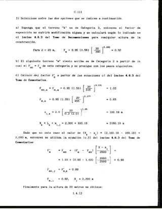 52 Seleccione entre las dos opciones que se indican a continuacidn.
a) Suponga que el terreno ' "k" es de categoria 3, entonces el factor de
exposicibn no sufrird modificacibn alguna y se calculari s e g h lo indicado en
el inciso 4.6.3 del Tom d e - Recomznciones para cualquier altura de la
constru&ibn.
Para Z = 20 m,
b) El siguiente terreno "m" viento arriba es de Categoria 2 a partir de lo
cual el F = F de esta categoria y se.prosiguecon 10s pasos siguientes.
ao a
6) Csilculo del factor F
' a partlr de l a s ecuaciones c). del inciso 4.6.3 del
a
TOW de Cokniarios.
Dado que en este casa el valor de (X - xl) = (2,160.19 - 160.19) =
k
2,000 m, entonces se utlliza la ecuaci6n (c.21 del inciso 4.6.3 d e l Tom de
Comntarios:
Finalmente para la altura de 20 metros se obtiene:
1.4.13
, /!
.:. '
j j
:I:
.!I
I /.
I I
I ,.
! .
I /
/
:I I
, ,
1.
:/.
I /:
I :'
!:
1:
!/. '
I .
: !.
' I .
m ,
, ,
, ,
, ,
, ,
, ,
; ..
I "
 