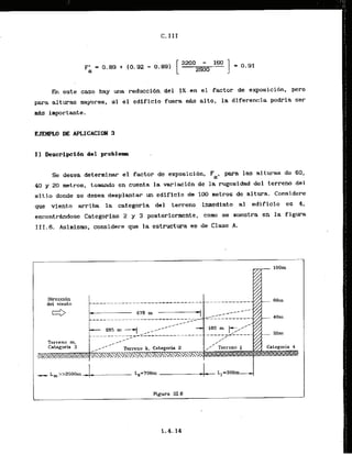 h este caso hay . m a reducci-&ndel 1 X , en -el factor de exposici6n. p r o
para alturas mayores, si el edificio fuera m
d
s alto, la diferencia podria ser
m&s importante.
EJEMPL.0 DE APLICACION 3
I1 bescrlpcidn del problem.
Se desea determinar el factor de cxposiciirn. Fa. para las alturas de 60,
40 y 20 metros, t o m d o en cuenta la variaci6n de la rugasidad del terreno del
sitio donde se desea desplantar un edificio de 100 metros de altura. Considere
que viento arribri la categoria- del terreno inmediato a1 edificio es 4,
encontrhdase Categorias 2 y 3 posteriormente, como se nuestra en la fig-
111.6. Asirnisma, considere que la estructura es de Clase A.
------------------
Terreno m,
Rgura 1
1
1
.
6
 
