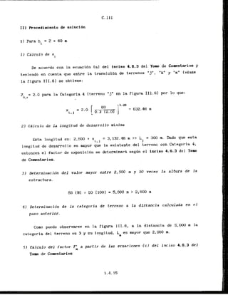 11) Procedimiento de soluci6n
1) Para hi = 2
. = 60 m
De acuerdo con la ecuaci6n la1 del inciso 4.6.3 del Tom de Comentarios y
teniendo en cuenta -que entre la transici6n de terrenos "j". "k" y "m" (vCase
la figura 111.6) se obtiene:
Z = 2.0 para la Categoria 4 (terreno "j"en la figura 111.6) por lo que:
O , r -
2) Calculo de l a longitud de desarrollo minima
E s t a longitud es: 2,500 + x = 3,132.46 m >> L = 300 m. Dado que esta
r + j 1
longitud de desarrollo es mayor que la existente del terreno con Categoria 4,
entonces.el facLur de expasicibn se determinari s e g h el inciso 4.6.3 del Tom
de Comntarios.
31 Determinacidn del valor mayor entre 2,500 m y 50 veces l a a l t w a de l a
estructura.
42 Determinacibn d e l a categoria de terreno a la distancia calculada en el
paso anterior.
Como puede observarse en la figura 111.6, a la distancia de 5,000 m la
categoria del terrena es 3 y su longitud, Lo es mayor pue 2,500 m.
5) Cdlculo del factor Fk a partir de l a s ecuaciones ( c ) del inciso 4.6.3 del
Tom de ~omentarios
 