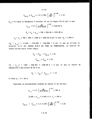 Z = 0.2 para la Categoria 3 (terreno "m" en la figura 111.61 por lo que:
0,
r
Lk + L
, = 700 + 300 = 1,000 rn < 1332.46 m por l o que: Xk = 1,000 m.
. . .
cXk - x 1 = (1.000 - 1124.6€3]= -124.68m < 0 por l a que se utlliza la
i r k
ecuacibn ( c . 1) del , inqiso q.6.3 del Tomo de Copentarios, en sentido ds
viento arriba hacia viento abajo:
F' = Fao = F = 1. 16
01 ao,k
(5 - x I = (300 - 632.46) = - 3 3 2 . 4 ~r < o pbr 10 que el factor de
i , J
exposicibn a una altura de 60 m es:
21 Para hl = Z = 40 m
Siguiendo un procedimiento slmllar a1 inciso 11 se obtiene:
 