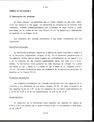 C.I I I
UEMPLO DE APLICACIOEJ 4
I1 h s c r i p c i d n del problem
Se desea obtener las presiones que el vlento produce en una nave indus-
trial con cubierta a dos w a s . La estructura se localiza en un terreno t i p o
suburbano, rodeada predorninantemente por viviendas de baja altura y zonas
arbladas, en la ciudad de San Luis Potosi, S . L . P . Su geometria y dimensiones
se muestran en la figura 111.8.
10s elernentos del sistema estructural y sus &reas tributarias son 10s
siguientes:
Estructura principal
La estructura principal consta de 11 marcos de acero colocados a cada 8 m
en la direccibn longitudinal (figura I I T . 8 ) . En la dir-eccibn perpendicular a
la cumbrera, dichos marcos e s t h ligados por contraventeos en 10s muros C y D
y en l
a cubierta de las crujias comprendidas entre 10s ejes 2-3 y 9-10.
AdemAs, la estructura tiene puntales en cada descarga de colurnna 10s cuales
van desde el e j e 1 hasta el 3 y desde el e j e 9 hasta el 11 (figuras 111.8 y
111.9). Las Areas tributarias para 10s elernentos de la estructura principal se
muestran en 'lafigura 111.10.
Elementos secundarins
Los elementos secundarios del sistema estructural son las viguetas de la
cubierta y 10s largueros de 10s muros Ifigura 111.8). El k e a tributaria de
2
las viguctas es de 12.1 m , la de 10s largueros de 10s muros longitudinales I C
y Dl es de 1
6 mZ y la de 10s transversales (A y BI es de 12 m2.
El esqueleto de la estructura esth cubierto por paneles de l h i n a de
3.05 x 0.61 m de manera que el hrea tributaria que le corresponde a cada panel
2
es de 1.86 m .
 