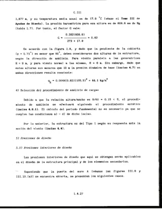 C. I I I
1,877 m, y su temperatura media anual es de 17.9 O C (vease el Tom I11 de
Ayudas de Disefio). La presibn baronetrica para esa altwa es de 608.6 nun de Hg
(tabla 1.71. Por tanto, el factor G vale:
De acuerdo con la figura 1.8, y dado que la pendiente de la cubierta
t y = 5 . 7 1 ~ )es menor que 60°, deben consiherarse dos alturas de la estructura,
segun la direccihn de anAlisis. Para viento paralalo a las generatrices
H = 9 m, y para viento normal a las mismas, H = 6 m. Sin embargo, dado que
estas alturas son menores que 10 m la presibn dinhica de base (inciso 4.71 en
ambas direcciones resulta constante:
4 ) Seleccidn del procedimiento de analisis de cargas
Debido a que la relaci6n altura/ancho es 9/60 = 0.15 < 5, e l procedi-
miento de an81isis se efectuarh s
iguiendo el procedimiento estdt ico
(inciso 4.8.1). El chlculo del periodo fundamental no es necesario ya que se
curnplen las condiciones a) - d l de dicho inciso-
Por lo anterior, la estructura es del T i p 1 seg6n su respuesta ante la
accibn del viento (inciso 4.4).
5 ) Presiones de disem
5 . 1 ) Presiones interiores de disefio
Las preslones interiores de disefio que aqui se obtengan serhn aplicables
en el diseiio de la estructura principa1.y de 10s elementos secundarios.
- Suponiendo que la puerta del mum A (vkanse las figuras 111.8 y
111.10. [all se encuentra abierta, se presentan 10s siguientes casos.
 